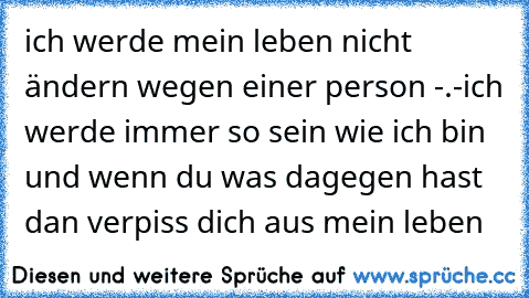 ich werde mein leben nicht ändern wegen einer person -.-
ich werde immer so sein wie ich bin und wenn du was dagegen hast dan verpiss dich aus mein leben