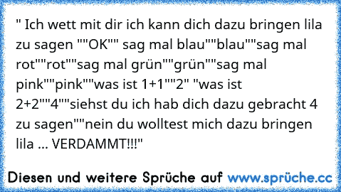 " Ich wett mit dir ich kann dich dazu bringen lila zu sagen "
"OK"
" sag mal blau"
"blau"
"sag mal rot"
"rot"
"sag mal grün"
"grün"
"sag mal pink"
"pink"
"was ist 1+1"
"2" "was ist 2+2"
"4"
"siehst du ich hab dich dazu gebracht 4 zu sagen"
"nein du wolltest mich dazu bringen lila ... VERDAMMT!!!"