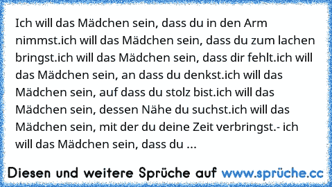 Ich will das Mädchen sein, dass du in den Arm nimmst.
ich will das Mädchen sein, dass du zum lachen bringst.
ich will das Mädchen sein, dass dir fehlt.
ich will das Mädchen sein, an dass du denkst.
ich will das Mädchen sein, auf dass du stolz bist.
ich will das Mädchen sein, dessen Nähe du suchst.
ich will das Mädchen sein, mit der du deine Zeit verbringst.
- ich will das Mädchen sein, dass du ...