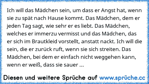 Ich will das Mädchen sein, um dass er Angst hat, wenn sie zu spät nach Hause kommt. Das Mädchen, dem er jeden Tag sagt, wie sehr er es liebt. Das Mädchen, welches er immerzu vermisst und das Mädchen, das er sich im Brautkleid vorstellt, anstatt nackt. Ich will die sein, die er zurück ruft, wenn sie sich streiten. Das Mädchen, bei dem er einfach nicht weggehen kann, wenn er weiß, dass sie sauer ...