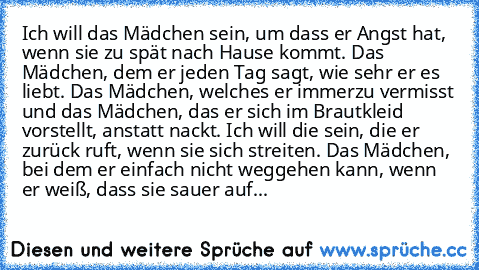 Ich will das Mädchen sein, um dass er Angst hat, wenn sie zu spät nach Hause kommt. Das Mädchen, dem er jeden Tag sagt, wie sehr er es liebt. Das Mädchen, welches er immerzu vermisst und das Mädchen, das er sich im Brautkleid vorstellt, anstatt nackt. Ich will die sein, die er zurück ruft, wenn sie sich streiten. Das Mädchen, bei dem er einfach nicht weggehen kann, wenn er weiß, dass sie sauer ...