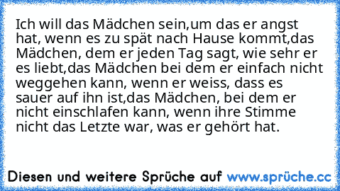 Ich will das Mädchen sein,
um das er angst hat, wenn es zu spät nach Hause kommt,
das Mädchen, dem er jeden Tag sagt, wie sehr er es liebt,
das Mädchen bei dem er einfach nicht weggehen kann, wenn er weiss, dass es sauer auf ihn ist,
das Mädchen, bei dem er nicht einschlafen kann, wenn ihre Stimme nicht das Letzte war, was er gehört hat.♥