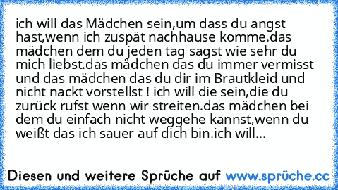 ich will das Mädchen sein,um dass du angst hast,wenn ich zuspät nachhause komme.das mädchen dem du jeden tag sagst wie sehr du mich liebst.das mädchen das du immer vermisst und das mädchen das du dir im Brautkleid und nicht nackt vorstellst ! ich will die sein,die du zurück rufst wenn wir streiten.das mädchen bei dem du einfach nicht weggehe kannst,wenn du weißt das ich sauer auf dich bin.ich w...