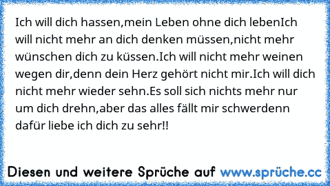 Ich will dich hassen,
mein Leben ohne dich leben
Ich will nicht mehr an dich denken müssen,
nicht mehr wünschen dich zu küssen.
Ich will nicht mehr weinen wegen dir,
denn dein Herz gehört nicht mir.
Ich will dich nicht mehr wieder sehn.
Es soll sich nichts mehr nur um dich drehn,
aber das alles fällt mir schwer
denn dafür liebe ich dich zu sehr!!