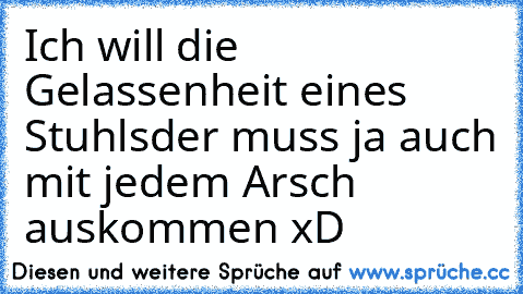 Ich will die Gelassenheit eines Stuhls
der muss ja auch mit jedem Arsch auskommen xD