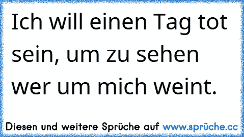 Ich will einen Tag tot sein, um zu sehen wer um mich weint.