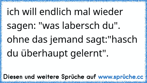 ich will endlich mal wieder sagen: "was labersch du". ohne das jemand sagt:"hasch du überhaupt gelernt".