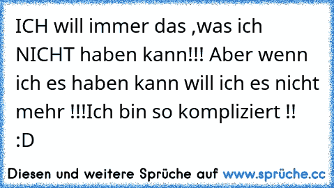 ICH will immer das ,was ich NICHT haben kann!!! Aber wenn ich es haben kann will ich es nicht mehr !!!
Ich bin so kompliziert !! :D