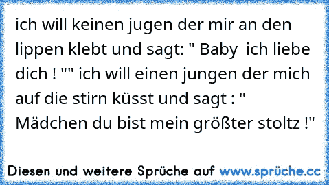 ich will keinen jugen der mir an den lippen klebt und sagt: " Baby  ich liebe dich ! "" ich will einen jungen der mich auf die stirn küsst und sagt : " Mädchen du bist mein größter stoltz !"