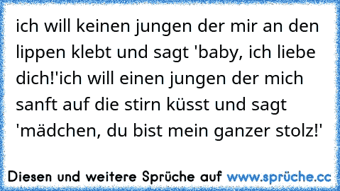 ich will keinen jungen der mir an den lippen klebt und sagt 'baby, ich liebe dich!'
ich will einen jungen der mich sanft auf die stirn küsst und sagt 'mädchen, du bist mein ganzer stolz!'