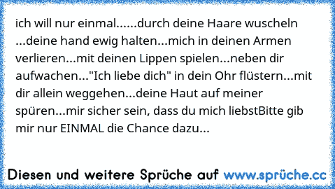 ich will nur einmal...
...durch deine Haare wuscheln 
...deine hand ewig halten
...mich in deinen Armen verlieren
...mit deinen Lippen spielen
...neben dir aufwachen
..."Ich liebe dich" in dein Ohr flüstern
...mit dir allein weggehen
...deine Haut auf meiner spüren
...mir sicher sein, dass du mich liebst
Bitte gib mir nur EINMAL die Chance dazu... ♥