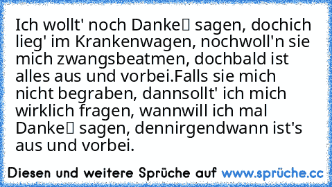 Ich wollt' noch „Danke“ sagen, doch
ich lieg' im Krankenwagen, noch
woll'n sie mich zwangsbeatmen, doch
bald ist alles aus und vorbei.
Falls sie mich nicht begraben, dann
sollt' ich mich wirklich fragen, wann
will ich mal „Danke“ sagen, denn
irgendwann ist's aus und vorbei.