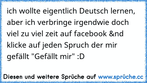 ich wollte eigentlich Deutsch lernen, aber ich verbringe irgendwie doch viel zu viel zeit auf facebook &nd klicke auf jeden Spruch der mir gefällt "Gefällt mir" :D