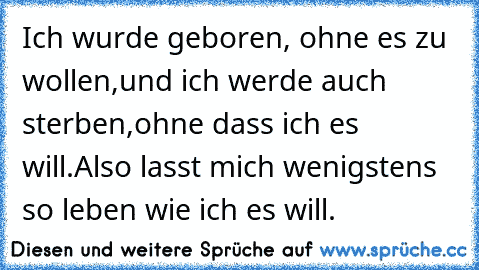 Ich wurde geboren, ohne es zu wollen,
und ich werde auch sterben,ohne dass ich es will.
Also lasst mich wenigstens so leben wie ich es will. 