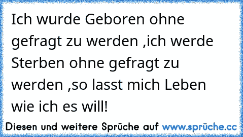 Ich wurde Geboren ohne gefragt zu werden ,
ich werde Sterben ohne gefragt zu werden ,
so lasst mich Leben wie ich es will! ♥