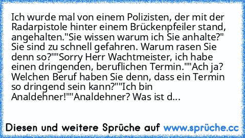 Ich wurde mal von einem Polizisten, der mit der Radarpistole hinter einem Brückenpfeiler stand, angehalten.
"Sie wissen warum ich Sie anhalte?" Sie sind zu schnell gefahren. Warum rasen Sie denn so?"
"Sorry Herr Wachtmeister, ich habe einen dringenden, beruflichen Termin."
"Ach ja? Welchen Beruf haben Sie denn, dass ein Termin so dringend sein kann?"
"Ich bin Analdehner!"
"Analdehner? Was ist d...