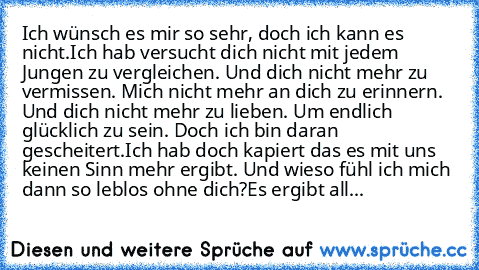 Ich wünsch es mir so sehr, doch ich kann es nicht.
Ich hab versucht dich nicht mit jedem Jungen zu vergleichen. Und dich nicht mehr zu vermissen. Mich nicht mehr an dich zu erinnern. Und dich nicht mehr zu lieben. Um endlich glücklich zu sein. Doch ich bin daran gescheitert.
Ich hab doch kapiert das es mit uns keinen Sinn mehr ergibt. Und wieso fühl ich mich dann so leblos ohne dich?
Es ergibt ...