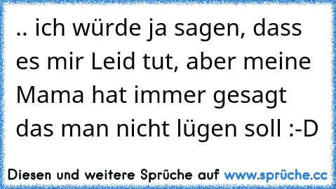 .. ich würde ja sagen, dass es mir Leid tut, aber meine Mama hat immer gesagt das man nicht lügen soll :-D