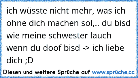 ich wüsste nicht mehr, was ich ohne dich machen sol,.. du bisd wie meine schwester !
auch wenn du doof bisd -> ich liebe dich ;D ♥