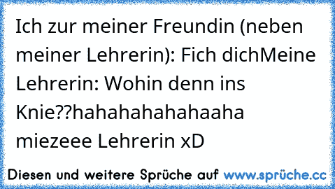 Ich zur meiner Freundin (neben meiner Lehrerin): Fich dich
Meine Lehrerin: Wohin denn ins Knie??
hahahahahahaaha miezeee Lehrerin ♥
xD