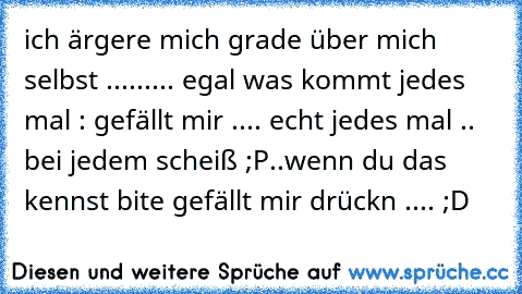 ich ärgere mich grade über mich selbst ......... egal was kommt jedes mal : gefällt mir .... echt jedes mal .. bei jedem scheiß ;P..
wenn du das kennst bite gefällt mir drückn .... ;D