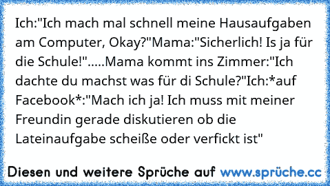 Ich:"Ich mach mal schnell meine Hausaufgaben am Computer, Okay?"
Mama:"Sicherlich! Is ja für die Schule!"
.....
Mama kommt ins Zimmer:"Ich dachte du machst was für di Schule?"
Ich:*auf Facebook*:"Mach ich ja! Ich muss mit meiner Freundin gerade diskutieren ob die Lateinaufgabe scheiße oder verfickt ist"