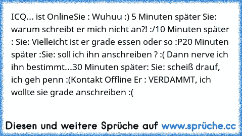 ICQ
... ist Online
Sie : Wuhuu :) ♥
5 Minuten später 
Sie: warum schreibt er mich nicht an?! :/
10 Minuten später : 
Sie: Vielleicht ist er grade essen oder so :P
20 Minuten später :
Sie: soll ich ihn anschreiben ? :( Dann nerve ich ihn bestimmt...
30 Minuten später: 
Sie: scheiß drauf, ich geh penn :(
Kontakt Offline 
Er : VERDAMMT, ich wollte sie grade anschreiben :(