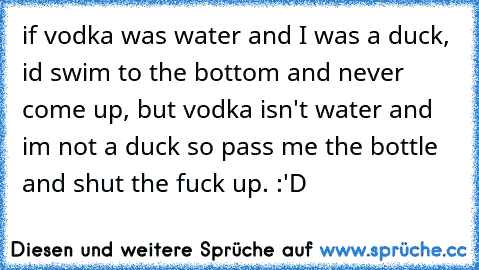 if vodka was water and I was a duck, id swim to the bottom and never come up, but vodka isn't water and im not a duck so pass me the bottle and shut the fuck up. :'D