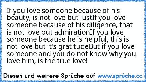 If you love someone because of his beauty, is not love but lust
If you love someone because of his diligence, that is not love but admiration
If you love someone because he is helpful, this is not love but it's gratitude
But if you love someone and you do not know why you love him, is the true love! ♥