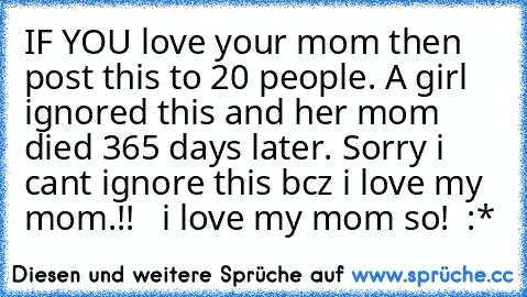 IF YOU love your mom then post this to 20 people. A girl ignored this and her mom died 365 days later. Sorry i cant ignore this bcz i love my mom.!!
 ♥ ♥ i love my mom so! ♥ :*