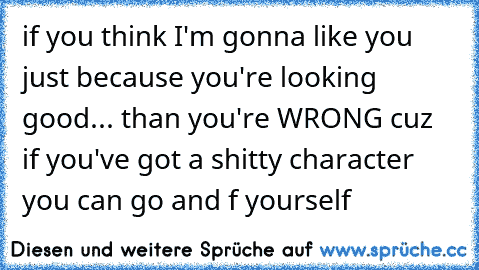 if you think I'm gonna like you just because you're looking good... than you're WRONG cuz if you've got a shitty character you can go and f yourself