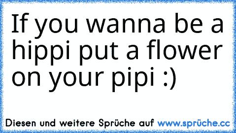 If you wanna be a hippi put a flower on your pipi :)