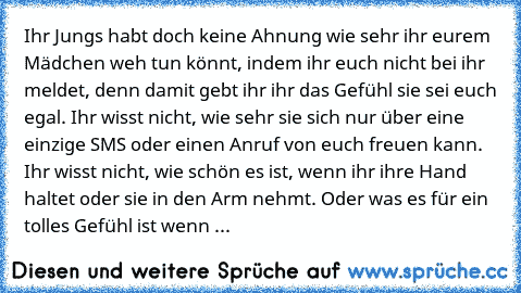 Ihr Jungs habt doch keine Ahnung wie sehr ihr eurem Mädchen weh tun könnt, indem ihr euch nicht bei ihr meldet, denn damit gebt ihr ihr das Gefühl sie sei euch egal. Ihr wisst nicht, wie sehr sie sich nur über eine einzige SMS oder einen Anruf von euch freuen kann. Ihr wisst nicht, wie schön es ist, wenn ihr ihre Hand haltet oder sie in den Arm nehmt. Oder was es für ein tolles Gefühl ist wenn ...