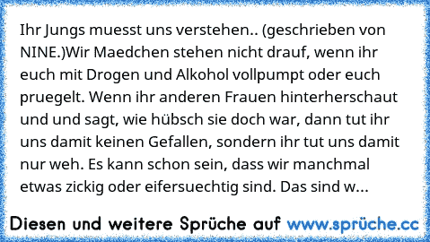 Ihr Jungs muesst uns verstehen.. (geschrieben von NINE.)
Wir Maedchen stehen nicht drauf, wenn ihr euch mit Drogen und Alkohol vollpumpt oder euch pruegelt. Wenn ihr anderen Frauen hinterherschaut und und sagt, wie hübsch sie doch war, dann tut ihr uns damit keinen Gefallen, sondern ihr tut uns damit nur weh. Es kann schon sein, dass wir manchmal etwas zickig oder eifersuechtig sind. Das sind w...