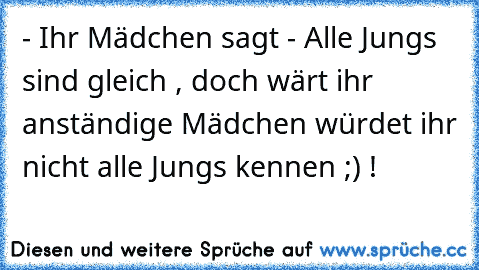 - Ihr Mädchen sagt - Alle Jungs sind gleich , doch wärt ihr anständige Mädchen würdet ihr nicht alle Jungs kennen ;) !