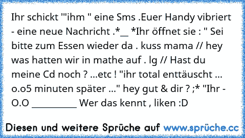 Ihr schickt '"ihm " eine Sms .
Euer Handy vibriert - eine neue Nachricht .
*__ *
Ihr öffnet sie : 
" Sei bitte zum Essen wieder da . kuss mama // hey was hatten wir in mathe auf . lg // Hast du meine Cd noch ? ...etc ! "
ihr total enttäuscht ... o.o
5 minuten später ...
" hey gut & dir ? ;* "
Ihr -  O.O ♥___________♥ 
Wer das kennt , liken :D