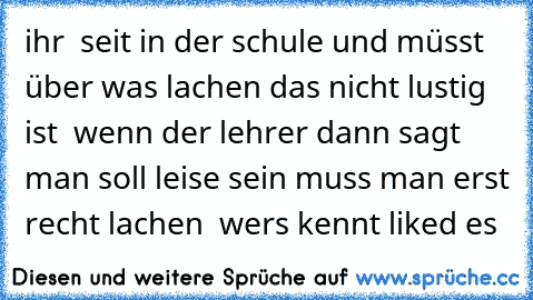 ihr  seit in der schule und müsst über was lachen das nicht lustig ist  wenn der lehrer dann sagt man soll leise sein muss man erst recht lachen  wers kennt liked es