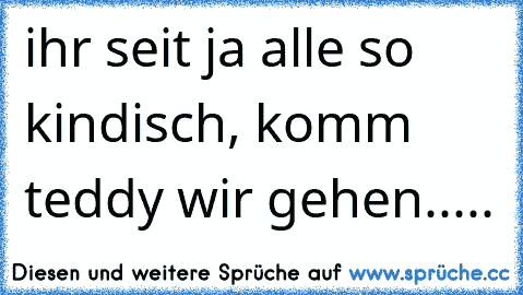 ihr seit ja alle so kindisch, komm teddy wir gehen.....