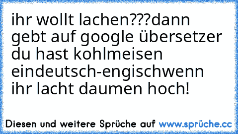 ihr wollt lachen???
dann gebt auf google übersetzer du hast kohlmeisen ein
deutsch-engisch
wenn ihr lacht daumen hoch!