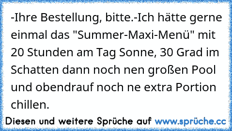 -Ihre Bestellung, bitte.
-Ich hätte gerne einmal das "Summer-Maxi-Menü" mit 20 Stunden am Tag Sonne, 30 Grad im Schatten dann noch nen großen Pool und obendrauf noch ne extra Portion chillen.