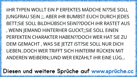 iiHR TYPEN WOLLT EiN P ERFEKTES MÄDCHE N??
SiE SOLL JUNGFRAU SEiN ;;, ABER iHR BUMBST EUCH DURCH JEDES BETT;
SiE SOLL BiLDHÜBSCH SEiN??
DOCH iHR RASTET AUS , WENN JEMAND HiNTERHER GUCKT;;
SiE SOLL EiNEN PERFEKTEN CHARAKTER HABEN??
DOCH WER HAT SiE ZU DEM GEMACHT , WAS SiE JETZT iST?
SiE SOLL NUR DiCH LiEBEN..
DOCH WER TRiFFT SiCH HiNTERM RÜCKEN MiT ANDEREN WEiBERN;;
UND WER ERZÄHLT iHR EiNE LÜG...