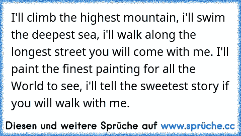 I'll climb the highest mountain, i'll swim the deepest sea, i'll walk along the longest street you will come with me. I'll paint the finest painting for all the World to see, i'll tell the sweetest story if you will walk with me.