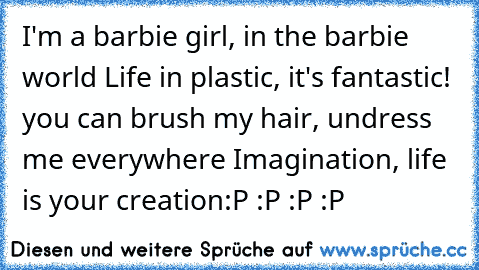 I'm a barbie girl, in the barbie world
 Life in plastic, it's fantastic!
 you can brush my hair, undress me everywhere
 Imagination, life is your creation
:P :P :P :P