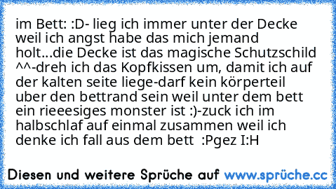 im Bett: :D
- lieg ich immer unter der Decke weil ich angst habe das mich jemand holt...die Decke ist das magische Schutzschild ^^
-dreh ich das Kopfkissen um, damit ich auf der kalten seite liege
-darf kein körperteil uber den bettrand sein weil unter dem bett ein rieeesiges monster ist :)
-zuck ich im halbschlaf auf einmal zusammen weil ich denke ich fall aus dem bett  :P
gez I:H