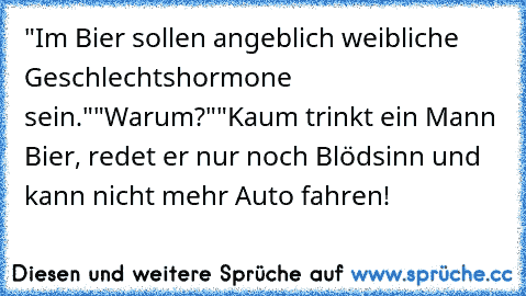 "Im Bier sollen angeblich weibliche Geschlechtshormone sein."
"Warum?"
"Kaum trinkt ein Mann Bier, redet er nur noch Blödsinn und kann nicht mehr Auto fahren!