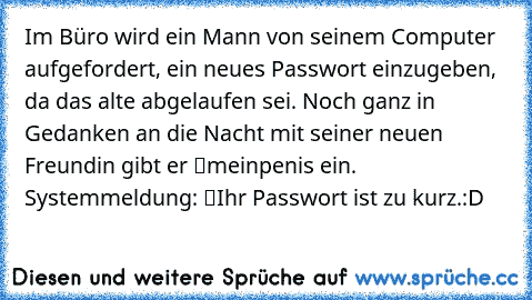 Im Büro wird ein Mann von seinem Computer aufgefordert, ein neues Passwort einzugeben, da das alte abgelaufen sei. Noch ganz in Gedanken an die Nacht mit seiner neuen Freundin gibt er “meinpenis” ein. Systemmeldung: “Ihr Passwort ist zu kurz.”
:D