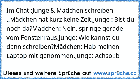 Im Chat :
Junge & Mädchen schreiben ..
Mädchen hat kurz keine Zeit.
Junge : Bist du noch da?
Mädchen: Nein, springe gerade vom Fenster raus.
Junge: Wie kannst du dann schreiben?
Mädchen: Hab meinen Laptop mit genommen.
Junge: Achso.
:b