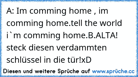 A: Im comming home , i´m comming home.tell the world i`m comming home.
B.ALTA! steck diesen verdammten schlüssel in die tür!
xD