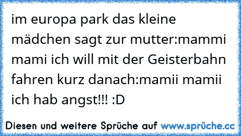 im europa park das kleine mädchen sagt zur mutter:mammi mami ich will mit der Geisterbahn fahren kurz danach:mamii mamii ich hab angst!!! :D