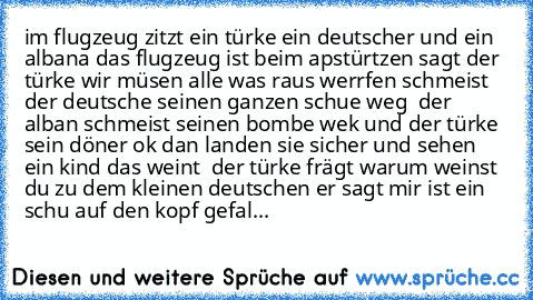 im flugzeug zitzt ein türke ein deutscher und ein albana das flugzeug ist beim apstürtzen sagt der türke wir müsen alle was raus werrfen schmeist der deutsche seinen ganzen schue weg  der alban schmeist seinen bombe wek und der türke sein döner ok dan landen sie sicher und sehen ein kind das weint  der türke frägt warum weinst du zu dem kleinen deutschen er sagt mir ist ein schu auf den kopf ge...